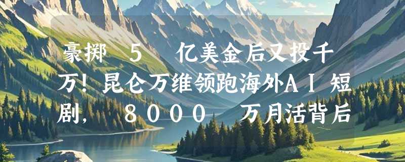 豪掷 5 亿美金后又投千万！昆仑万维领跑海外AI短剧， 8000 万月活背后的“掘金术”