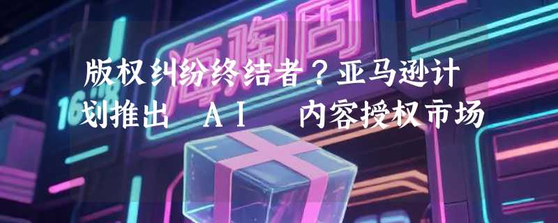 版权纠纷终结者？亚马逊计划推出 AI 内容授权市场