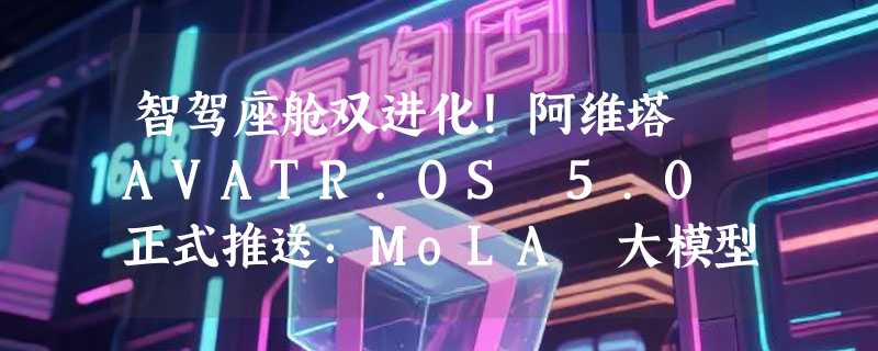 智驾座舱双进化！阿维塔 AVATR.OS 5.0 正式推送：MoLA 大模型上车，首批直达华为 ADS 4.1