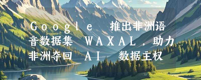 Google 推出非洲语音数据集 WAXAL，助力非洲夺回 AI 数据主权