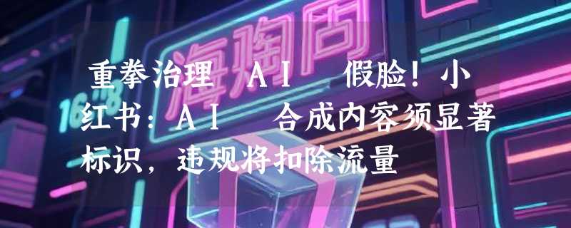 重拳治理 AI 假脸！小红书：AI 合成内容须显著标识，违规将扣除流量