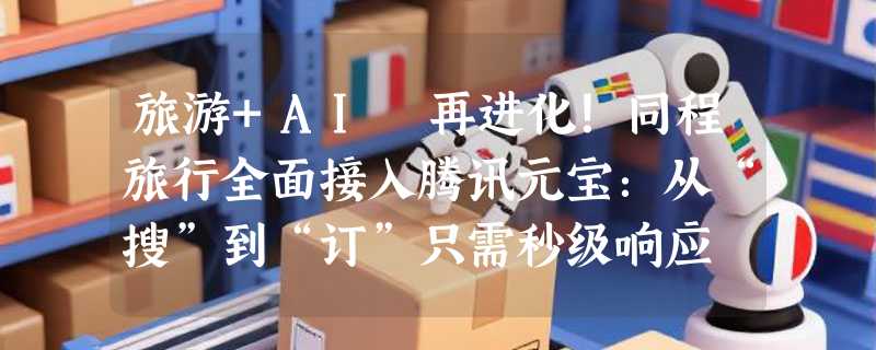 旅游+AI 再进化！同程旅行全面接入腾讯元宝：从“搜”到“订”只需秒级响应