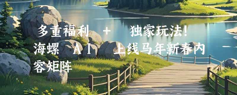 多重福利 + 独家玩法！海螺 AI 上线马年新春内容矩阵