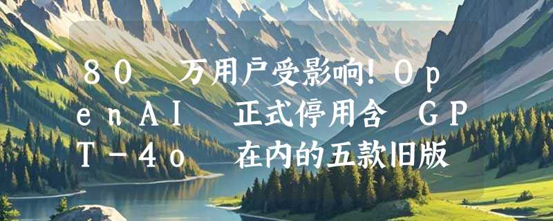 80 万用户受影响！OpenAI 正式停用含 GPT-4o 在内的五款旧版 ChatGPT 模型