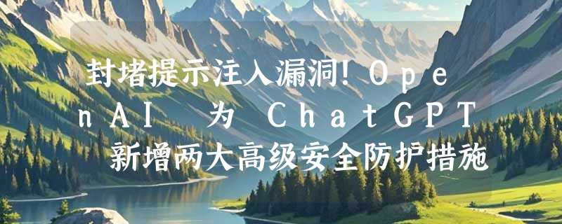 封堵提示注入漏洞！OpenAI 为 ChatGPT 新增两大高级安全防护措施