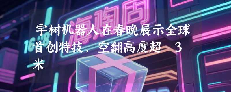 宇树机器人在春晚展示全球首创特技，空翻高度超 3 米