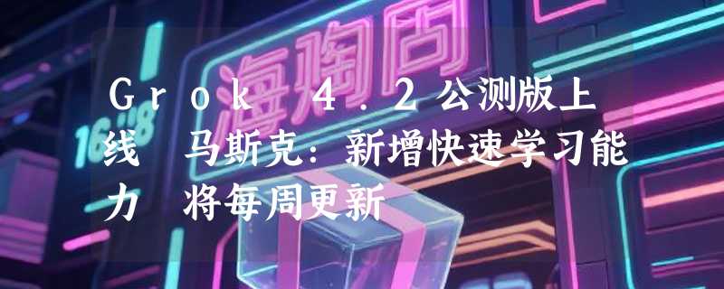 Grok 4.2公测版上线 马斯克：新增快速学习能力 将每周更新