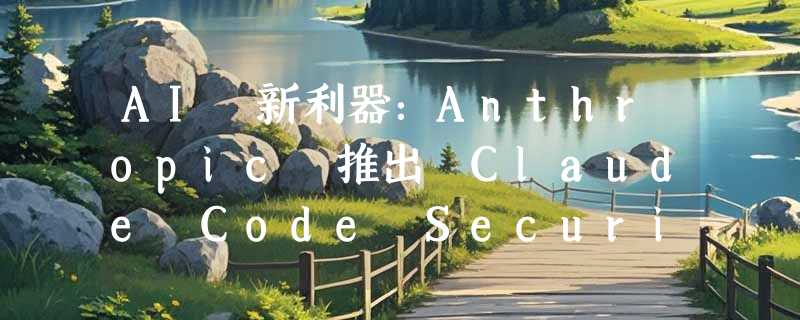 AI 新利器：Anthropic 推出 Claude Code Security，网安领域将迎来变革！