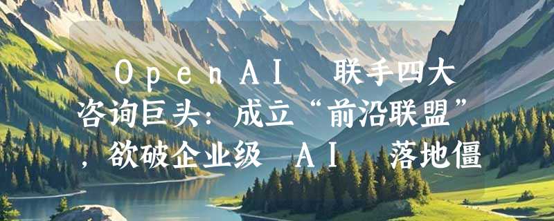 ​OpenAI 联手四大咨询巨头：成立“前沿联盟”，欲破企业级 AI 落地僵局