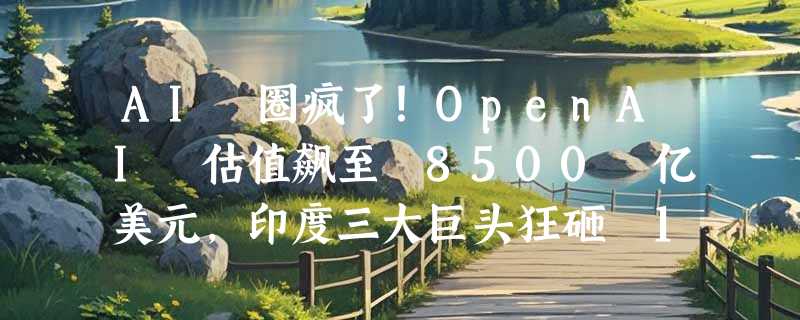 AI 圈疯了！OpenAI 估值飙至 8500 亿美元，印度三大巨头狂砸 1.45 万亿加入“算力豪赌”