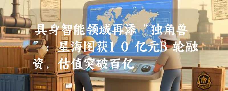 具身智能领域再添“独角兽”:星海图获10亿元B轮融资，估值突破百亿