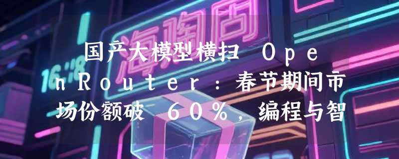 ​国产大模型横扫 OpenRouter：春节期间市场份额破 60%，编程与智能体成核心战场