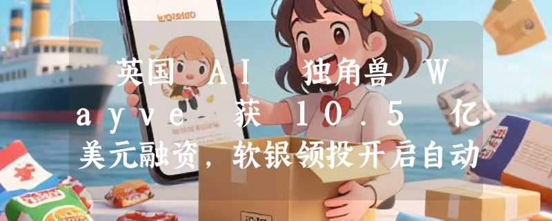 ​英国 AI 独角兽 Wayve 获 10.5 亿美元融资，软银领投开启自动驾驶新赛道
