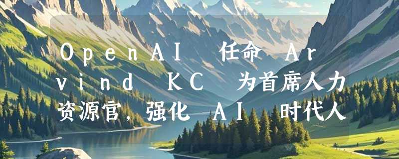 OpenAI 任命 Arvind KC 为首席人力资源官，强化 AI 时代人才布局