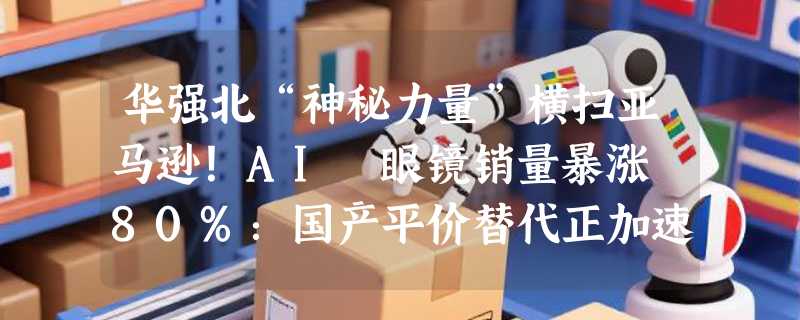 华强北“神秘力量”横扫亚马逊！AI 眼镜销量暴涨 80%：国产平价替代正加速“围猎”Meta