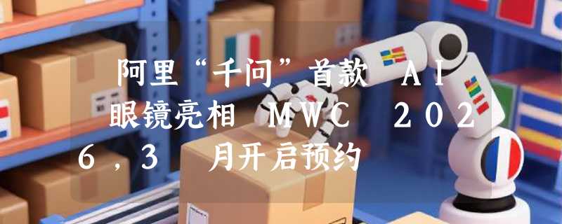 ​阿里“千问”首款 AI 眼镜亮相 MWC 2026，3 月开启预约