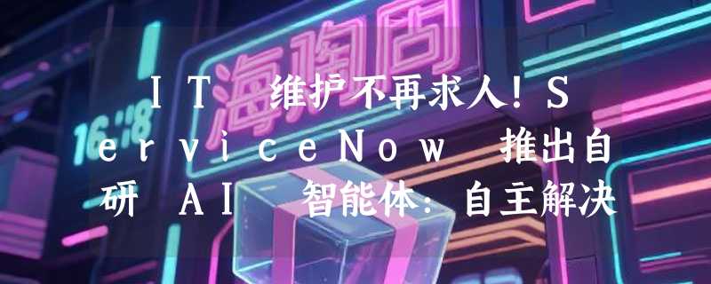 ​IT 维护不再求人！ServiceNow 推出自研 AI 智能体：自主解决 90% 运维工单
