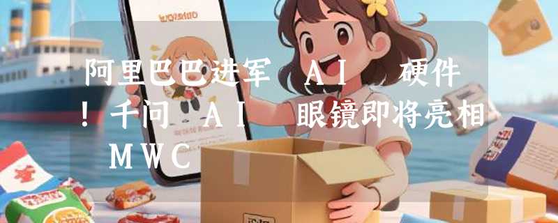 阿里巴巴进军 AI 硬件！千问 AI 眼镜即将亮相 MWC