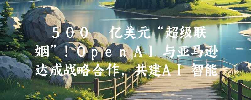 ​500 亿美元“超级联姻”！OpenAI与亚马逊达成战略合作，共建AI智能体新生态