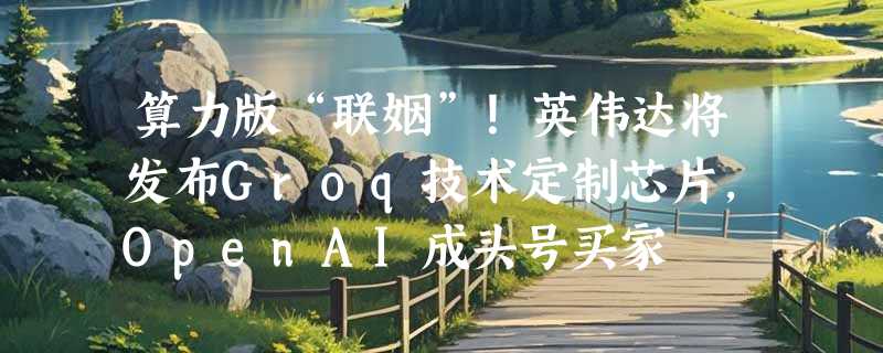 算力版“联姻”！英伟达将发布Groq技术定制芯片，OpenAI成头号买家