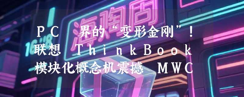 PC 界的“变形金刚”！联想 ThinkBook 模块化概念机震撼 MWC 2026：屏幕、键盘、接口随心换，AI PC 开启定制时代