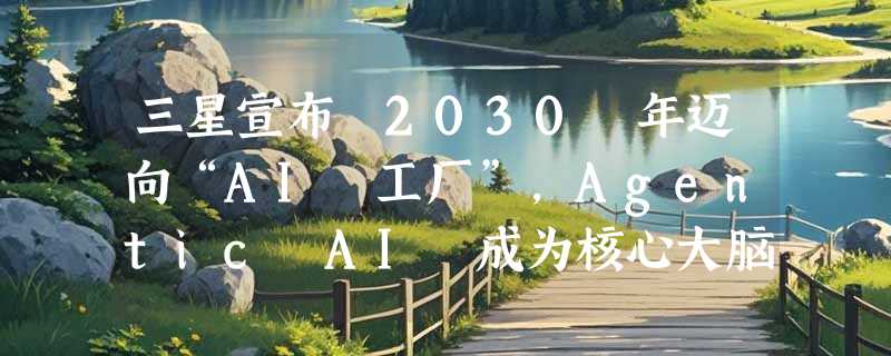 三星宣布 2030 年迈向“AI 工厂”，Agentic AI 成为核心大脑