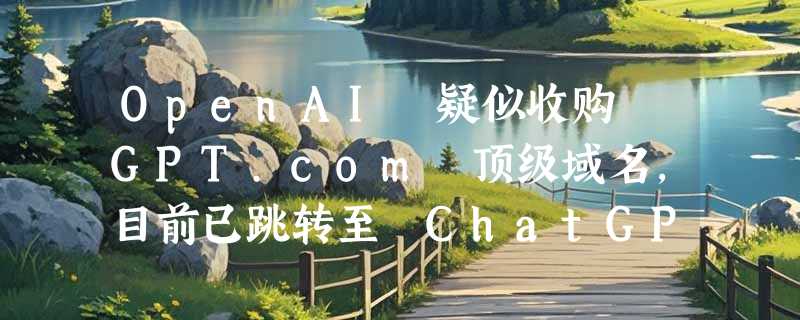 OpenAI 疑似收购 GPT.com 顶级域名，目前已跳转至 ChatGPT 官网