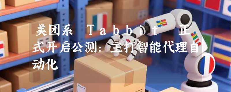 美团系 Tabbit 正式开启公测：主打智能代理自动化
