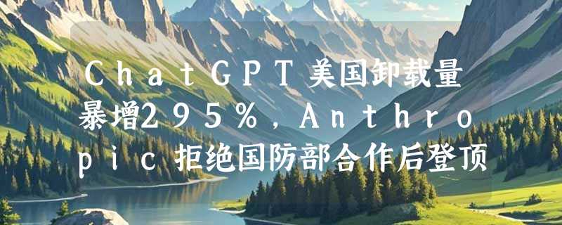ChatGPT美国卸载量暴增295%，Anthropic拒绝国防部合作后登顶App Store