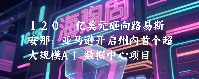 120 亿美元砸向路易斯安那：亚马逊开启州内首个超大规模AI数据中心项目