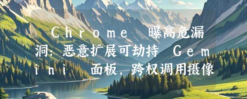 ​Chrome 曝高危漏洞：恶意扩展可劫持 Gemini 面板，跨权调用摄像头与文件