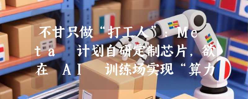 不甘只做“打工人”：Meta 计划自研定制芯片，欲在 AI 训练场实现“算力自由”