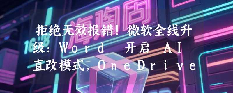 拒绝无效报错！微软全线升级：Word 开启 AI 直改模式，OneDrive 520 字符“路径杀手”终被终结
