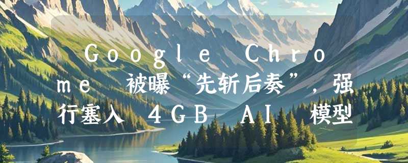 ​Google Chrome 被曝“先斩后奏”，强行塞入 4GB AI 模型