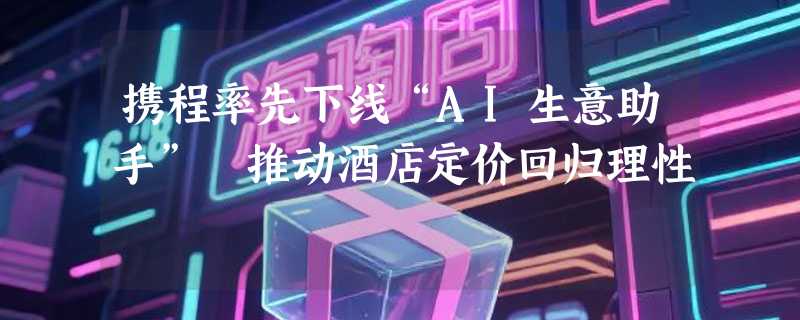 携程率先下线“AI生意助手” 推动酒店定价回归理性