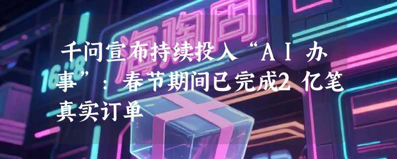 千问宣布持续投入“AI办事”:春节期间已完成2亿笔真实订单
