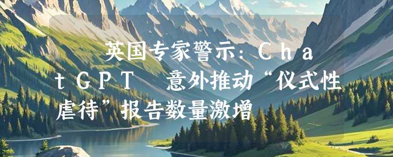 ​​英国专家警示：ChatGPT 意外推动“仪式性虐待”报告数量激增