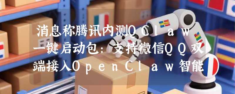 消息称腾讯内测QClaw一键启动包:支持微信QQ双端接入OpenClaw智能体