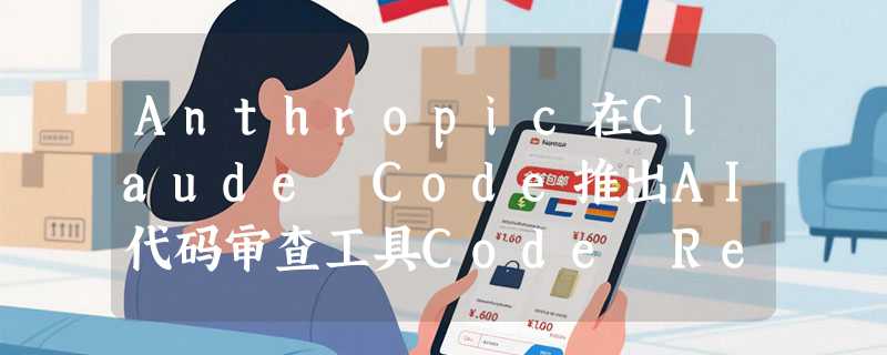 Anthropic在Claude Code推出AI代码审查工具Code Review，自动检测Pull Request漏洞