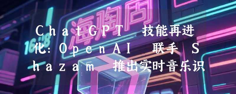 ChatGPT 技能再进化：OpenAI 联手 Shazam 推出实时音乐识别功能