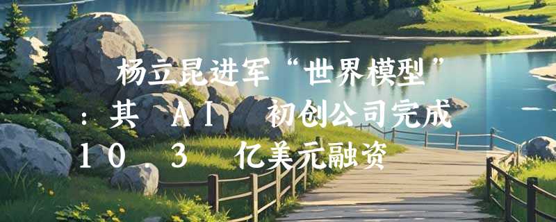 ​杨立昆进军“世界模型”：其 AI 初创公司完成 10.3 亿美元融资