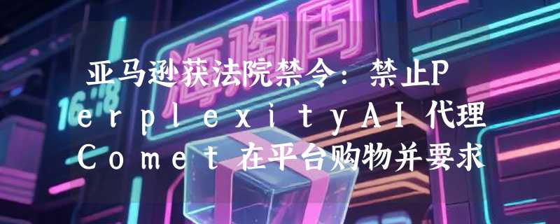 亚马逊获法院禁令:禁止PerplexityAI代理Comet在平台购物并要求删除数据