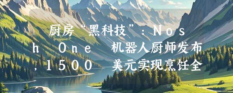 ​厨房“黑科技”：Nosh One 机器人厨师发布，1500 美元实现烹饪全自动化