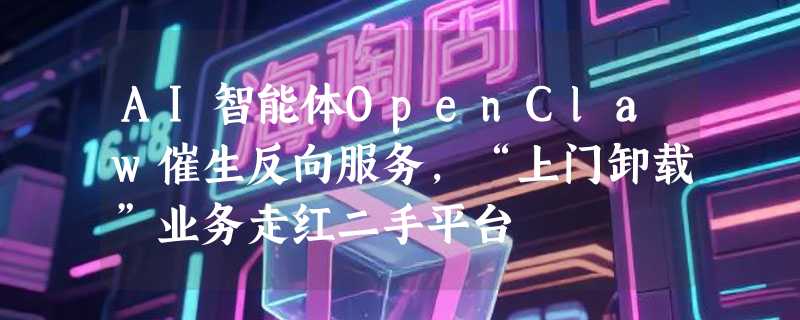 AI智能体OpenClaw催生反向服务，“上门卸载”业务走红二手平台