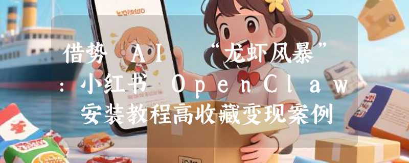 借势 AI “龙虾风暴”：小红书 OpenClaw 安装教程高收藏变现案例