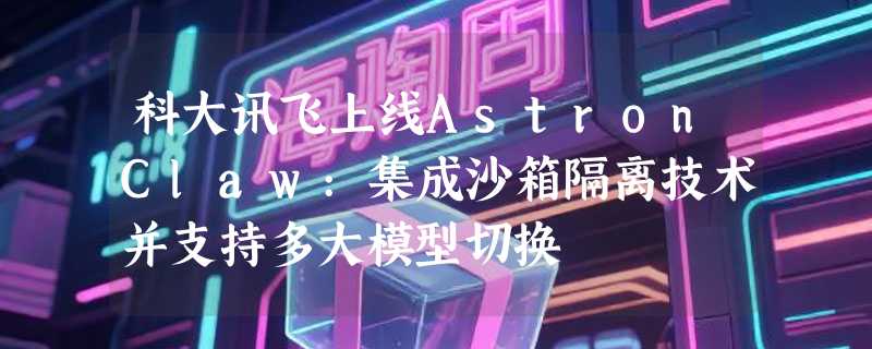 科大讯飞上线AstronClaw:集成沙箱隔离技术并支持多大模型切换
