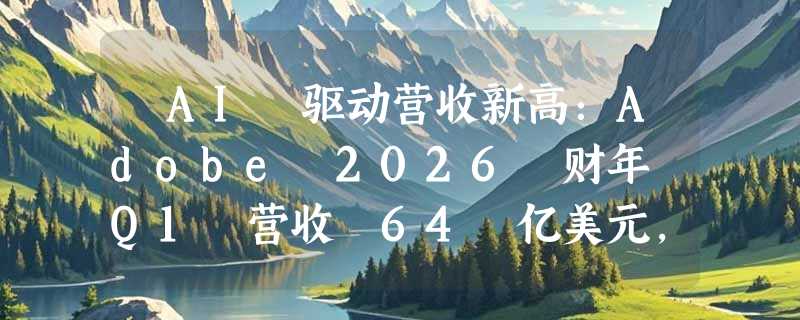 ​AI 驱动营收新高：Adobe 2026 财年 Q1 营收 64 亿美元，掌舵人宣布离任