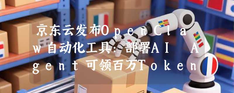 京东云发布OpenClaw自动化工具:部署AI Agent可领百万Tokens及实体奖励