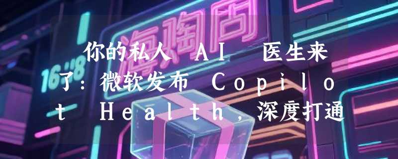 ​你的私人 AI 医生来了：微软发布 Copilot Health，深度打通医疗大数据