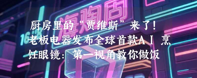 厨房里的“贾维斯”来了！老板电器发布全球首款AI烹饪眼镜：第一视角教你做饭